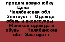 продам новую юбку › Цена ­ 1 000 - Челябинская обл., Златоуст г. Одежда, обувь и аксессуары » Женская одежда и обувь   . Челябинская обл.,Златоуст г.